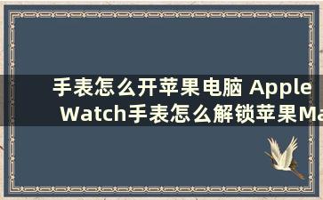 手表怎么开苹果电脑 AppleWatch手表怎么解锁苹果Mac电脑